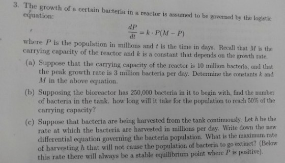 3. The growth of a certain bacteria in a reactor is assumed to be governed by the logistic equation: d P dt where P is the population in millions and t is the time in days. Recall that M is the carrying capacity of the reactor and k is a constant that depends on the growth rate (a) Suppose that the carrying capacity of the reactor is 10 million bacteria, and that the peak growth rate is 3 million bacteria per day. Determine the constants k and M in the above equation. (b) Supposing the bioreactor has 250,000 bacteria in it to begin with, find the number of bacteria in the tank. how long will it take for the population to reach 50% of the carrying capacity? Suppose that bacteria are being harvested from the tank continuously. Let h be the rate at which the bacteria are harvested in millions per day. Write down the new differential equation governing the bacteria population. What is the ma of harvesting h that will not cause the population of bacteria to go extinct? (Below this rate there will always be a stable equilibrium point where P is positive). (c) ximum rate