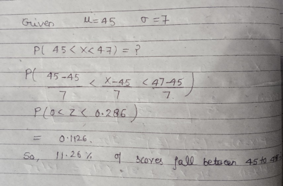 Griven u=45 o=7 PC 45< X<47) = ? Pl 45-45 X-45 (4745 7. 7 Ploc 26 0.286) 0:1126 So, 11.26% of scoves fall between 45 to 48