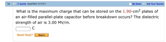 13.。-M points KatzPSEf1 27,P.071 My Notes Ask Your Tea What is the maximum charge that can be stored on the 1.90-cm2 plates of an air-filled parallel-plate capacitor before breakdown occurs? The dielectric strength of air is 3.00 MV/m. Need Help? ResdN