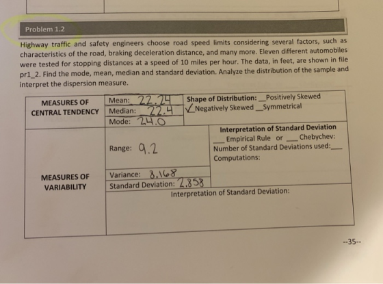 Problem 1.2 Highway traffic and safety engineers choose road speed limits considering several factors, such as characteristics of the road, braking deceleration distance, and many more. Eleven different automobiles were tested for stopping distances at a speed of 10 miles per hour. The data, in feet, are shown in file pr1_2. Find the mode, mean, median and standard deviation. Analyze the distribution of the sample and interpret the dispersion measure. MEASURES OF Mean: 22 CENTRAL TENDENCY Median: Shape of Distribution: _Positively Skewed Negatively Skewed _Symmetrical Mode: L4.O Interpretation of Standard Deviation Empirical Rule orChebychev: Range: .2 Number of Standard Deviations used: Computations: MEASURES OF Variance: 3.8 VARIABILITY Standard Deviation: 4.853 Interpretation of Standard Deviation: -35