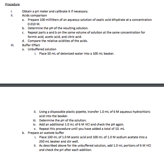 Procedure I. Obtain a pH meter and calibrate it if necessary ll. Acids comparison a. Prepare 100 milliliters of an aqueous solution of oxalic acid dihydrate at a concentration 0.010 M b. Determine the pH of the resulting solution. c. Repeat parts a and b on the same volume of solution atthe same concentration for formic acid, acetic acid, and citric acid. d. Compare the relative acidities of the acids. Ill. Buffer Effect a. Unbuffered solution i. Place 50 mL of deionized water into a 100 mL beaker. ii. Using a disposable plastic pipette, transfer 1.0 mL of 6 M aqueous hydrochloric acid into the beaker. iii. Determine the pH ofthe solution. iv. Add an additional 1.0 mL of 6 M HCl and check the pH again v. Repeat this procedure until you have added a total of 10. mL b. Prepare an acetate buffer i. Place 100 mL of 1.0 M acetic acid and 100 mL of 1.0 M sodium acetate into a 250 mL beaker and stir well. ii. As described above for the unbuffered solution, add 1.0 m portions of 6 M HCl and check the pH after each addition.