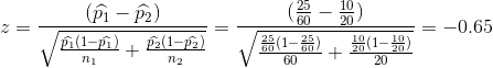 z=\frac{(\widehat{p_{1}}-\widehat{p_{2}})}{\sqrt{\frac{\widehat{p_{1}}(1-\widehat{p_{1}})}{n_{1}}+\frac{\widehat{p_{2}}(1-\widehat{p_{2}})}{n_{2}}}} =\frac{(\frac{25}{60}-\frac{10}{20})}{\sqrt{\frac{\frac{25}{60}(1-\frac{25}{60})}{ 60}+\frac{\frac{10}{20}(1-\frac{10}{20})}{20}}} =-0.65