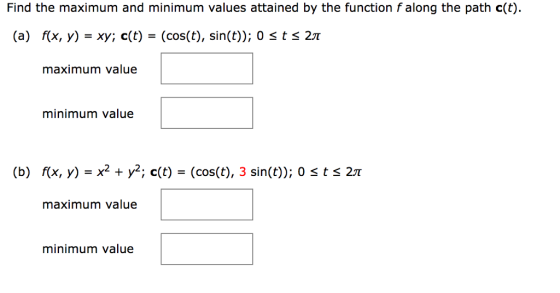 Find the maximum and minimum values attained by the function falong the path c(t). (a) f(x, y)- xy; c(t)- (cos(t), sin(t)); 0 S t S 21T maximum value minimum value (b) f(x, y) X2 y2, c(t) (cos(t), 3 sin(t)); o s t s 2 maximum value minimum value