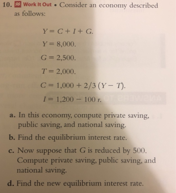 10. Work It Out Consider an economy described as follows: Y 8,000 G 2,500 T= 2,000 C 1,000 +2/3 (Y-T) 1 = 1,200-100 r. a. In this economy, compute private saving, public saving, and national saving b. Find the equilibrium interest rate. c. Now suppose that G is reduced by 500 Compute private saving, public saving, and national saving. d. Find the new equilibrium interest rate.