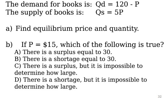 The demand for books is: Qd 120-P The supply of books is: OS = 5P a) Find equilibrium price and quantity b) If P = $15, which of the following is true? A) There is a surplus equal to 30 B) There is a shortage equal to 30 C) There is a surplus, but it is impossible to determine how large D) There is a shortage, but it is impossible to determine how large 32