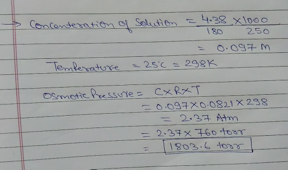 Concenteration solution = 4.38 x 1000 180 250 0.097 m Temferature = 25°C =288K Osmotic Pressure= CXRXT =0.097X0.0821 X 298 =