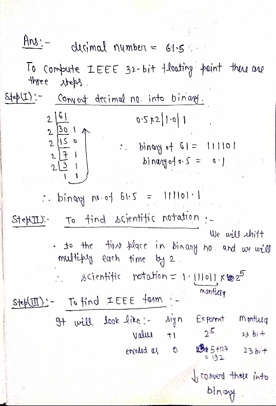 Ans:- decimal number = 61.5 .. To compute IEEE 32-bit tloating point there are three steps. Step (I):- Convent decimal no. in