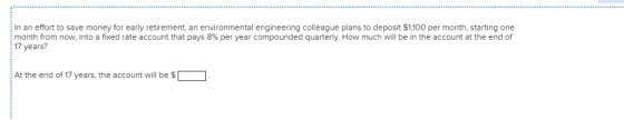 In an effort to save money for early retirement, an environmental engineering colleague plans to deposit $1,100 per month, starting one month from now, into a fixed rate account that pays 8% per year compounded quarterly. How much will be in the account at the end of 17 years? At the end of 17 years, the account will be$