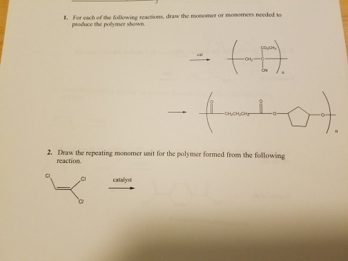 1. For each of the following reactions, draw the monomer or monomers needed to produce the polymer shown. 2. Draw the repeating monomer unit for the polymer formed from the following reaction