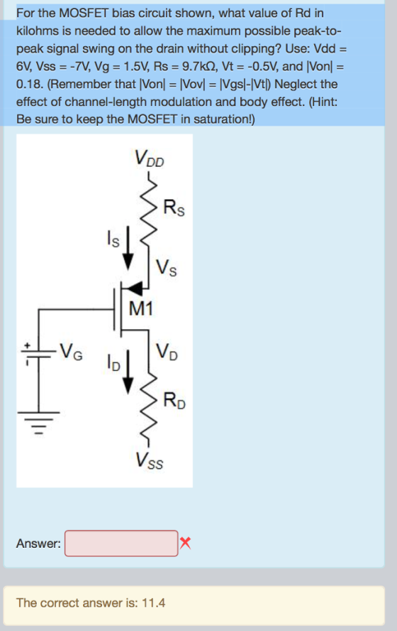 For the MOSFET bias circuit shown, what value of Rd in kilohms is needed to allow the maximum possible peak-to- peak signal swing on the drain without clipping? Use: Vdd = 6V, Vss =-7V, Vg = 1.5V, Rs 9.7kQ, Vt =-0.5V, and IVonl = 0.18. (Remember that [Vonl-[Vov Vgsl-Vt) Neglect the effect of channel-length modulation and body effect. (Hint: Be sure to keep the MOSFET in saturation!) VDD Rs V. M1 VD RD Vss Answer: The correct answer is: 11.4