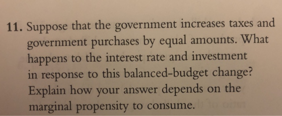 11. Suppose that the government increases taxes and government purchases by equal amounts. What happens to the interest rate and investment in response to this balanced-budget change? Explain how your answer depends on the marginal propensity to consume