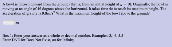 A bowl is thrown upward from the ground (that is, from an initial height of y 0). Originally, the bowl is moving at an angle of 46 degrees above the horizontal. It takes time 4s to reach its maximum height. The acceleration of gravity is 9.8m/s2 What is the maximum height of the bowl above the ground? Box 1: Enter your answer as a whole or decimal number. Examples: 3, -4, 5.5 Enter DNE for Does Not Exist, oo for Infinity