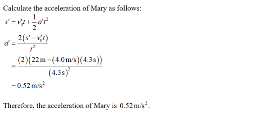 Calculate the acceleration of Mary as follows: s= vot + at d = 2(s– výt) _(2)(22m-(4.0 m/s)(4.3s)) (4.3s) = 0.52 m/s2 There