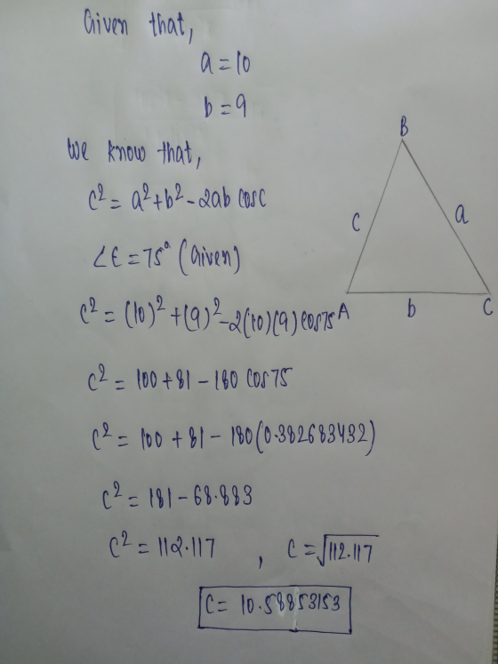 Given that a=10 b=9 We know that, C2 = 9²+62-2ab cose C а LE = 15 (arven) 19 = (10)? +10) 2-2(10)(a) care А b С 02 - 100 +81