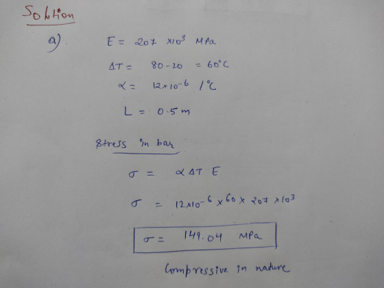 Solution a ) E = 207 X103 MPa ДТ - 80-20 60°c 23 12x10 6 1°C L = 0.5m Stress in bar X 4T E 12x10-6 x 60 x 7o7 x 103 149.04 MP