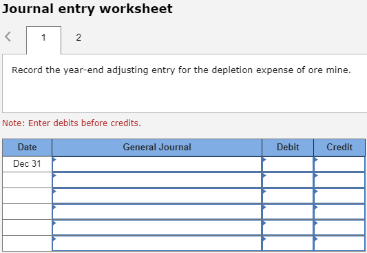 Journal entry worksheet Record the year-end adjusting entry for the depletion expense of ore mine. Note: Enter debits before