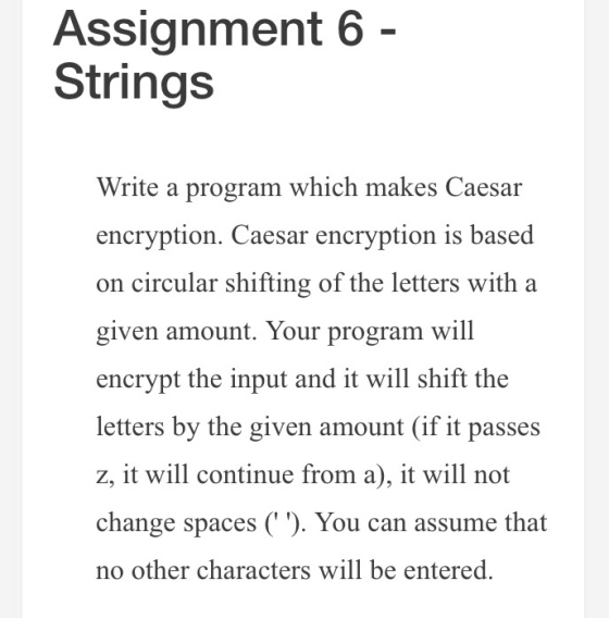 Assignment 6 Strings Write a program which makes Caesar encryption. Caesar encryption is based on circular shifting of the letters with a given amount. Your program will encrypt the input and it will shift the letters by the given amount (if it passes z, it will continue from a), it will not change spaces ( ). You can assume that no other characters will be entered.