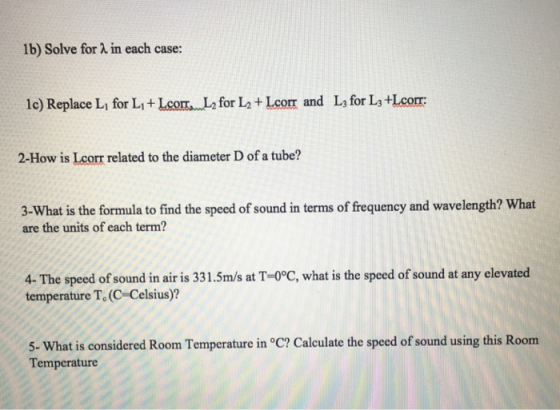 1b) Solve for à in each case: 1c) Replace L, for Li+LeomL for L2+ Lcorr and Ls for La +Lcorr: 2-How is Lcorr related to the diameter D of a tube? 3-What is the formula to find the speed of sound in terms of frequency and wavelength? What are the units of each term? 4-The speed of sound in air is 331.5m/s at T-0°C, what is the speed of sound at any elevated temperature T. (C-Celsius)? 5- What is considered Room Temperature in °C? Calculate the speed of sound using this Room Temperature