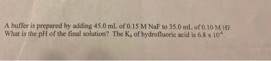 A buffer is prepared by adding 45.0 mL of 0.15 M NaF to 35.0 mL of 0.10 M HF. What is the pH of the final solution? The K, of