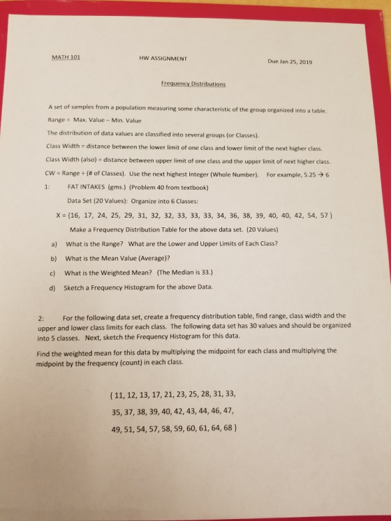 MATH 101 HW ASSIGNMENT Due Jan 25, 2019 Frequency Distributions A set of samples from a population measuring some characteristic of the group organized into a table Range Max. Value-Min. Value The distribution of data values are classified into several groups (or Classes) Class Width distance between the lower limit of one class and lower limit of the next higher class. Class Width (also) distance between upper limit of one class and the upper limit of next higher class cw-Range (# of Classes). Use the next highest integer (whole Number). For example, 525-) 6 1: FAT INTAKES (gms) (Problem 40 from textbook) Data Set (20 Values): Organize into 6 Classes: (16, 17, 24, 25, 29, 31, 32, 32, 33, 33, 33, 34, 36, 38, 39, 40, 40, 42, 54, 57) Make a Frequency Distribution Table for the above data set. (20 Values) What is the Range? What is the Mean Value (Average)? x What are the Lower and Upper Limits of Each Class? a) b) c) What is the Weighted Mean? (The Median is 33.) d) Sketch a Frequency Histogram for the above Data. For the following data set, create a frequency distribution table, find range, class width and the 2: upper and lower class limits for each class. The following data set has 30 values and should be organized into 5 classes. Next, sketch the Frequency Histogram for this data Find the weighted mean for this data by multiplying the midpoint for each class and multiplying the midpoint by the frequency (count) in each class ( 11, 12, 13, 17, 21, 23, 25, 28, 31, 33, 35, 37, 38, 39, 40, 42, 43, 44, 46, 47, 49, 51, 54, 57, 58, 59, 60, 61, 64, 68)