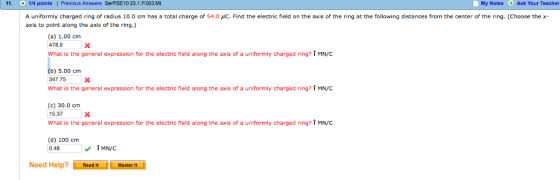 11 1/4 points I Previous Answers SerPSE10 23.1.P.003.MI. My Notes Ask Your Teacher A uniformly charged ring of radius 10.0 cm has a total charge of 54.0 μC. Find the electric field on the axis of the ring at the following distances from the center of the ring. (Choose the x- axis to point along the axis of the ring.) (a) 1.00 cm 478.8X What is the general expression for the electric field along the axis of a uniformly charged ring? i MN/C b) 5.00 cm 347.75X What is the general expression for the electric field along the axis of a uniformly charged ring? i MN/C (c) 30.0 cm 15.37X What is the general expression for the electric field along the axis of a uniformly charged ring? T MN/C (d) 100 cm 0.48 Need Help? Read itMaster Master It