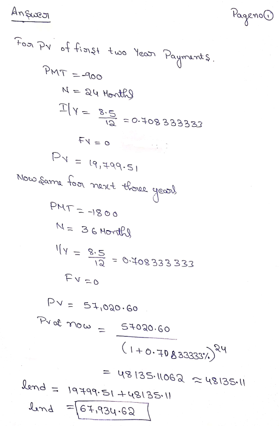 Answer Pageno For pr of first two year Payments. PMT =-900 N 24 Months Ily=8.5 12 = 0.708333333 FV = 0 pv = 19,799.51 Now Şam