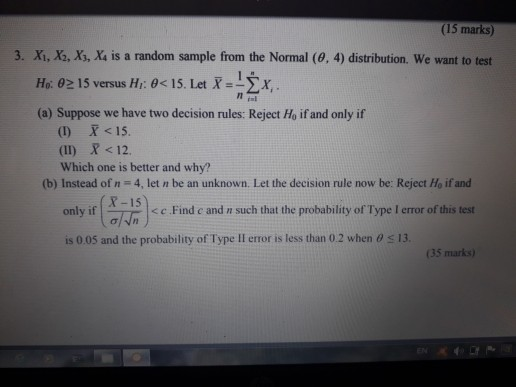 (15 marks) 3. Xi, X2, Xs, X4 is a random sample from the Normal (0, 4) distribution. We want to test HO: θ 15 versus Hi: θ< 15. Let X_13x (a) Suppose we have two decision rules: Reject Ho if and only if () X <IS (II) X <12 Which one is better and why? (b) Instead of n 4, let n be an unknown. Let the decision rule now be: Reject Ho if and X-15 only it < c . Find c and n such that the probability o门ype I error of this test is 005 and the probability of Type ll error is less than 0 2 when o s 13. (35 marks)