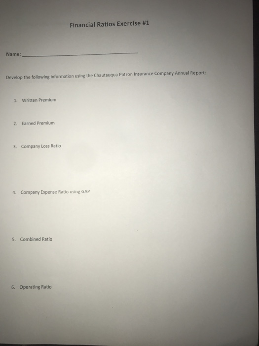 Financial Ratios Exercise #1 Name: Develop the following information using the Chautauqua Patron Insurance Company Annual Report 1. Written Premium 2. Earned Premium 3. Company Loss Ratio 4. Company Expense Ratio using GAP 5. Combined Ratio 6. Operating Ratio