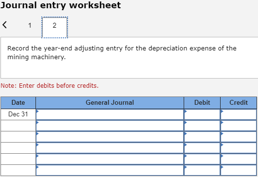 Journal entry worksheet < 1 Record the year-end adjusting entry for the depreciation expense of the mining machinery. Note: E