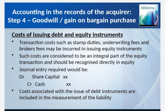 Accounting Accounting in the records of the acquirer: Step 4 - Goodwill/gain on bargain purchase Costs of issuing debt and equity instruments Transaction costs such as stamp duties, underwriting fees and brokers fees may be incurred in issuing equity instruments Such costs are considered to be an integral part of the equity transaction and should be recognised directly in equity Journal entry required would be: Dr Share Capital xx Cr Cash Costs associated with the issue of debt instruments are included in the measurement of the liability