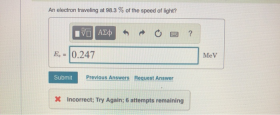 An electron traveling at 98.3 % of the speed of light? IVO AXO ? E = 0.247 MeV Submit Previous Answers Request Answer X Incor