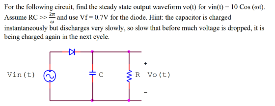 For the following eircuit,find the Assume RC >> and use Vf= 0.7V for the diode. Hint: the capacitor is charged instantaneously but discharges very slowly, so slow that before much voltage is dropped, it is being charged again in the next cycle. steady state output waveform vo(t) for vin(t) = 10 Cos (cot). 2π Vin(t) (h R Vo (t)