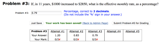 Problem #3 : If, in 11 years, $1000 increased to $2850, what is the effective monthly rate, as a percentage? Percentage, correct to 2 decimals. (Do not include the % sign in your answer.) Problem #3: 0.79 Just Save Your work has been saved! (Back to Admin Page) Submit Problem #3 for Grading Your Answer:1.20 0/2x 0.83 0.79 0/2x Your Mark: 0/2x