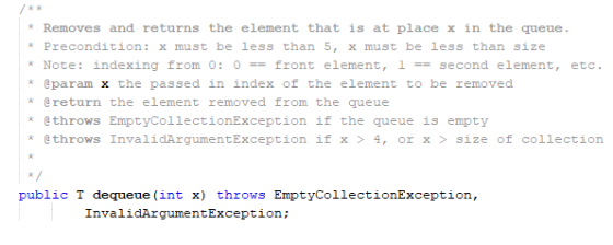 Removes and returns the element that is at place x in the queue. Precondition: x must be less than 5, x must be less than size * Note: indexing from 0: 0-front element, I =-second element, etc. eparam x the passed in index of the element to be removed 女 @return the element removed from the queue throws EmptyCollectionException if the queue is empty @throws InvalidArgumentException if x 4, orx size of collection public T dequeue (int x) throws EmptyCollectionException, InvalidArgumentException;