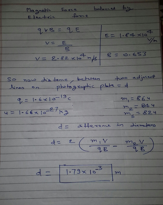 balanced by Magnetic Electric Force force q VB =qE 4 E = 1.84xlo v= E B = .653 v = 2-82 x lot m/s so now distance, between tw