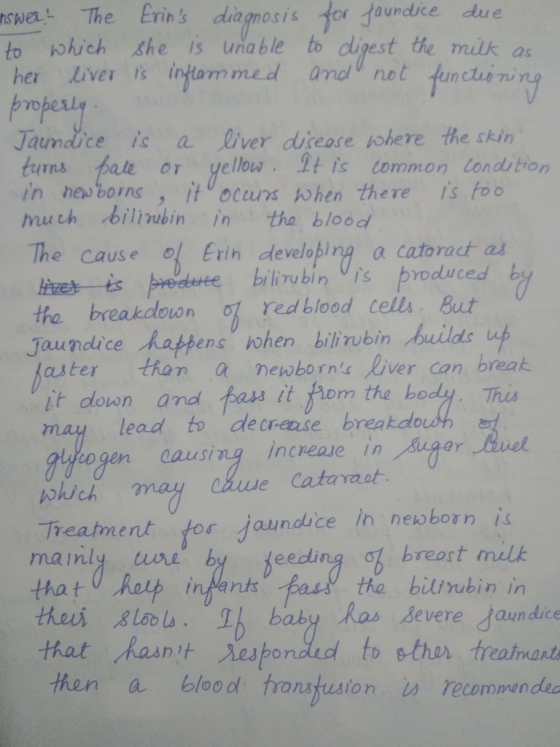 swer The Erins diagmosis for faundice due to kohich she is una ble to dipest the můk as her Liver is ingtam med anal not funclue ni Jaundice i a liver diieose iohere the skin in newborns , ito ocurx hen there is to The Cause Erin developing a cataract as the breakdown red blood cells. But turns tale or yellow. His common condition much billinubin in tha blood ts pedute biliubin is produced by dice Rappens hohen bilirubin builds aster than a newborns Diver can break it from the body. Ths it down and lead to decra.se breakda aausing increase in Cataraot lich may czuue Treatment tor jaundice in newborn is mainly uwre b thatu hop inMantsBas the bilirubin in breast mulk thes sloIh baby that hasnit esponded to sther treatmests then a blood transtusion u recommendea as Bevere Jaun dice