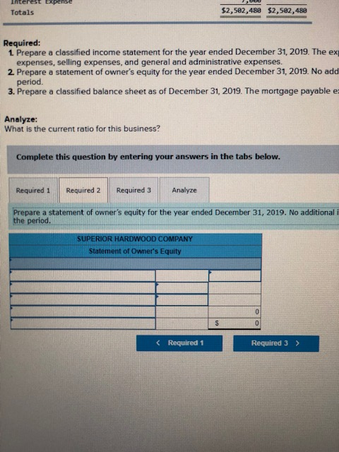 Totals $2,582,488 $2,582,488 Required: 1 Prepare a classified income statement for the year ended December 31, 2019. The ex expenses, selling expenses, and general and administrative expenses. 2 Prepare a statement of owners equity for the year ended December 31, 2019. No add period 3. Prepare a classified balance sheet as of December 31, 2019. The mortgage payable e: Analyze: What is the current ratio for this business? Complete this question by entering your answers in the tabs below Required 1 Required 2Required 3 Analyze pare a statement of owners equity for the year ended December 31, 2019. No additional i the period SUPERIOR HARDWOOD COMPANY Statement of Owners Equity < Required! Required 3>