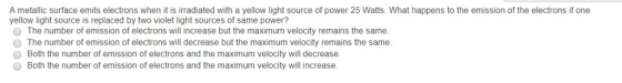 A metallic surface emits electrons when it is irradiated with a yellow light source of power 25 Watts. What happens to the emission of the electrons if one yellow light source is replaced by two violet light sources of same power? O The number of emission of electrons will increase but the maximum velocity remains the same. The number of emission of electrons will decrease but the maximum velocity remains the same. Both the number of emission of electrons and the maximum velocity will decrease O Both the number of emission of electrons and the maximum velocity will increase.