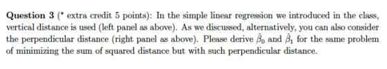 Question 3 (extra credit 5 points): In the simple linear regression we introduced in the class, vertical distance is used (left panel as above). As we discussed, alternatively, you can also consider the perpendicular distance (right panel as above). Please derive Bo and B for the same problem of minimizing the sum of squared distance but with such perpendicular distance.
