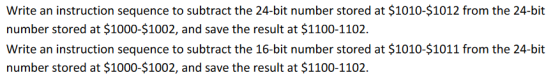 Write an instruction sequence to subtract the 24-bit number stored at $1010-$1012 from the 24-bit number stored at $1000-$1002, and save the result at $1100-1102. Write an instruction sequence to subtract the 16-bit number stored at $1010-$1011 from the 24-bit number stored at $1000-$1002, and save the result at $1100-1102