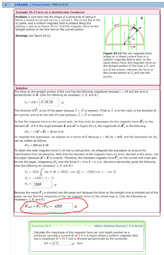 2. 2.2/5 points | Previous Answers PSE6 29 AE 02 Example 29.2 Force on a Semicircular Conductor Problem A wire bent into the shape of a semicircle of radius R forms a closed circuit and carries a current I. The circuit lies in thee xy plane, and a uniform magnetic field is present along the positive y axis as in Figure 29.12. Find the magnetic force on the straight portion of the wire and on the curved portion. Strategy Use Figure 29.12. Figure 29.12 The net magnetic force acting on a closed current loop ina uniform magnetic field is zero. In the setup shown here, the magnetic force on the straight portion of the loop is Fi and out of the screen, whereas the force on the curved portion is F2 and into the screen Solution e force on the straight portion of the wire has the following magnitude because L perpendicular to B. (Use the following as necessary: I, R, and B.) 2R and the wire is e direction of F1 is out of the paper because L × B is outward. (That is, L is to the right, in the direction of the current, and so by the rule of cross products, Lx B is outward.) To find the magnetic force on the curved part, we first write an expression for the magnetic force aF 2 on the element ds. If θ is the angle between B and as in Figure 29.12, the magnitude of dF2 is the following To integrate this expression, we express as in terms of θ. Because s-Ra, ds-Rde, and the expression for dF2 can be written as follows dF2-IRB sin θ de o obtain the total magnetic force F2 on the curved portion, we integrate this expression to account for contributions from all elements. Note that the direction of the magnetic force on every element is the same: into he paper (because dsx B is inward). Therefore, the resultant magnetic force F2 on the curved wire must also be into the paper. Integrating dF2 over the limits θ-0 to θ-π (i.e., the entire semicircle) gives the following (Use the following as necessary: I, R, and B.) F2=-1 RB (-1-1) Because the vector F2 is directed into the paper and because the force on the straight wire is directed out of the paper, we see that the magnitude of the net magnetic force on the closed loop is: (Use the following as necessary: I, R, and B.) Exercise 29.2 Hints: Getting Started I Im Stuck Calculate the magnitude of the magnetic force per unit length exerted on a conductor carrying a current of 28.0 A in a region where a uniform magnetic field has a magnitude of 0.99 T and is directed perpendicular to the conductor. Fe 27.72 N/m