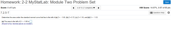 Homework: 2-2 MyStatLab: Module Two Problem Set Score: 0 of 5 pts 7.2.5-T Save 4 of 15 (7 complete) HW Score: 14 87%, 9.67 of 65 pts E Question Help Determine the area under the standard normal curve that lies to the left of (a) Z 1.65, (b) Z 0.72, (c) Z 1.16, and (d) Z 1.03. (a) The area to theeft of 21.65 is (Round to four decimal places as needed.)