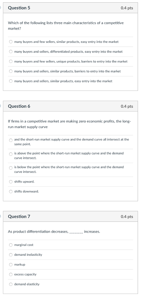 Question 5 0.4 pts Which of the following lists three main characteristics of a competitive market? many buyers and few sellers, similar products, easy entry into the market O many buyers and sellers, differentiated products, easy entry into the market many buyers and few sellers, unique products, barriers to entry into the market O many buyers and sellers, similar products, barriers to entry into the market O many buyers and sellers, similar products, easy entry into the market Question 6 0.4 pts If firms in a competitive market are making zero economic profits, the long- run market supply curve and the short-run market supply curve and the demand curve all intersect at the same point. O O is above the point where the short-run market supply curve and the demand curve intersect. O is below the point where the short-run market supply curve and the demand curve intersect. O shifts upward. O shifts downward. Question 7 0.4 pts As product differentiation decreases,__.._i increases. marginal cost O demand inelasticity O markup O excess capacity O demand elasticity