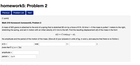 homework5: Problem 2 Previous Problem List Next 1 point Math 216 Homework homework5, Problem 2 A mass of 625 grams is attached to the end of a spring that is stretched 90 cm by a force of 9 N. At time t = 0 the mass is pulled 1 meters to the right, stretching the spring, and set in motion with an initial velocity of 2 m/s to the left. Find the resulting displacement x(t) of the mass in the form x(t) = C,cos(a01-α), the amplitude and the period of the motion of the mass. (Give all of your answers in units of kg, m and s, and assume that there is no friction.) x(t)= (note that 0 α < 2 amplitude period= 2pi/4 cos t- π)