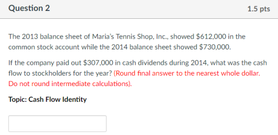 Question 2 1.5 pts The 2013 balance sheet of Marias Tennis Shop, Inc., showed $612,000 in the common stock account while the 2014 balance sheet showed $730,000 If the company paid out $307,000 in cash dividends during 2014, what was the cash flow to stockholders for the year? (Round final answer to the nearest whole dollar Do not round intermediate calculations) Topic: Cash Flow ldentity