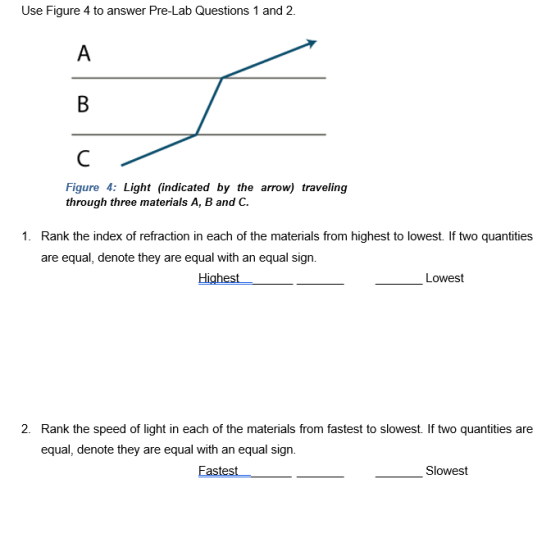 Use Figure 4 to answer Pre-Lab Questions 1 and 2. Figure 4: Light (indicated by the arrow) traveling through three materials A, B and C. 1. Rank the index of refraction in each of the materials from highest to lowest. If two quantities are equal, denote they are equal with an equal sign Highest Lowest 2. Rank the speed of light in each of the materials from fastest to slowest. If two quantities are equal, denote they are equal with an equal sign. Fastest Slowest