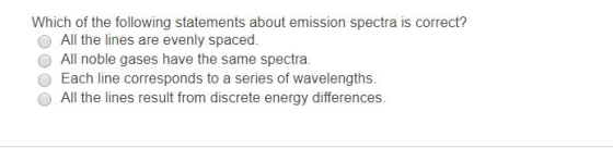 Which of the following statements about emission spectra is correct? O All the lines are evenly spaced. O All noble gases have the same spectra. O Each line corresponds to a series of wavelengths. All the lines result from discrete energy differences.