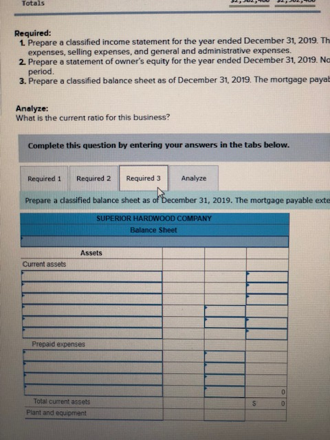 Totals Required: 1 Prepare a classified income statement for the year ended December 31, 2019. Th expenses, selling expenses, and general and administrative expenses. 2 Prepare a statement of owners equity for the year ended December 31, 2019. Na period. 3. Prepare a classified balance sheet as of December 31, 2019. The mortgage payat Analyze: What is the current ratio for this business? Complete this question by entering your answers in the tabs below. Required 1 Required 2 Required 3 Analyze Prepare a dassified balance sheet as of December 31, 2019. The mortgage payable exte SUPERIOR HARDWOOD COMPANY Balance Sheet Assets Current assets Prepaid expenses Total current assets Plant and equipment