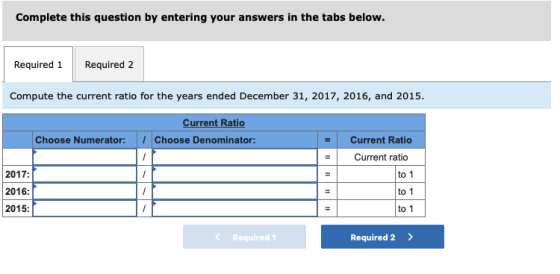 Complete this question by entering your answers in the tabs below. Required 1Required 2 Compute the current ratio for the years ended December 31, 2017, 2016, and 2015. Current Ratio Choose Numerator: ·Choose Denominator: Current Ratio Current ratio 2017: 2016: 2015: to 1 to 1 to 1 < Required 1 Required 2>