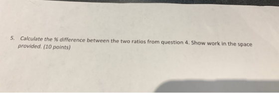 5. Calculate the % difference between the two ratios from question 4. Show work in the space provided. (10 points)